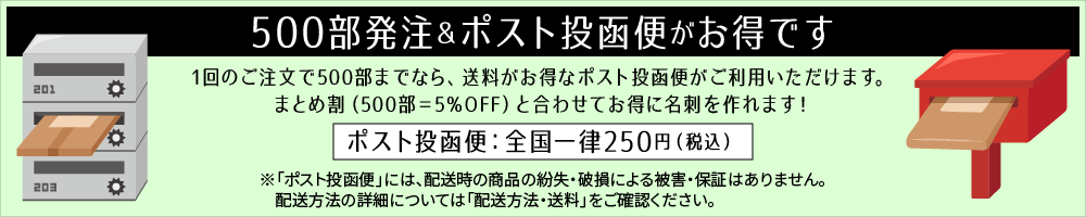 500部発注＆ポスト投函便がお得です！1回のご注文で500部までなら、送料がお得なポスト投函便がご利用いただけます。まとめ割（500部＝5％OFF）と合わせてお得に名刺を作れます！