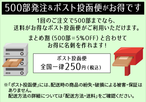500部発注＆ポスト投函便がお得です！1回のご注文で500部までなら、送料がお得なポスト投函便がご利用いただけます。まとめ割（500部＝5％OFF）と合わせてお得に名刺を作れます！